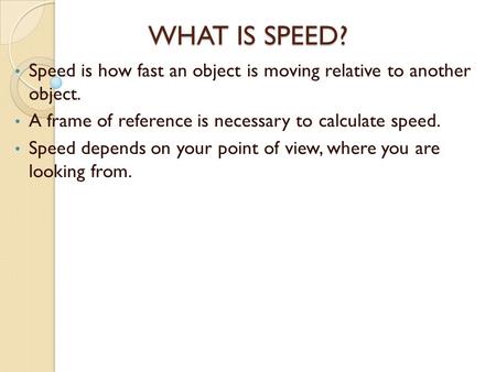 WHAT IS SPEED? Speed is how fast an object is moving relative to another object. A frame of reference is necessary to calculate speed. Speed depends on.