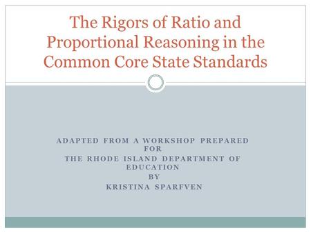 ADAPTED FROM A WORKSHOP PREPARED FOR THE RHODE ISLAND DEPARTMENT OF EDUCATION BY KRISTINA SPARFVEN The Rigors of Ratio and Proportional Reasoning in the.