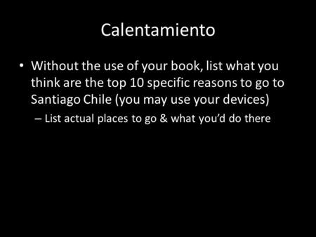Calentamiento Without the use of your book, list what you think are the top 10 specific reasons to go to Santiago Chile (you may use your devices) – List.