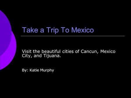 Take a Trip To Mexico Visit the beautiful cities of Cancun, Mexico City, and Tijuana. By: Katie Murphy.