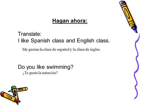 Hagan ahora: Translate: I like Spanish class and English class. Do you like swimming? Me gustan la clase de español y la clase de ingles. ¿Te gusta la.