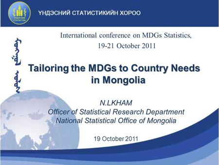N.LKHAM Officer of Statistical Research Department National Statistical Office of Mongolia 19 October 2011 Tailoring the MDGs to Country Needs in Mongolia.