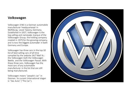 Volkswagen Volkswagen (VW) is a German automobile manufacturer headquartered in Wolfsburg, Lower Saxony, Germany. Established in 1937, Volkswagen is the.