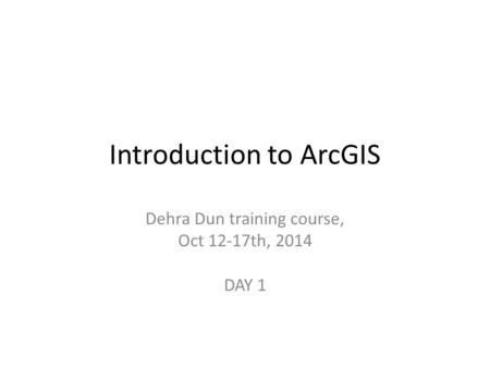 Introduction to ArcGIS Dehra Dun training course, Oct 12-17th, 2014 DAY 1.