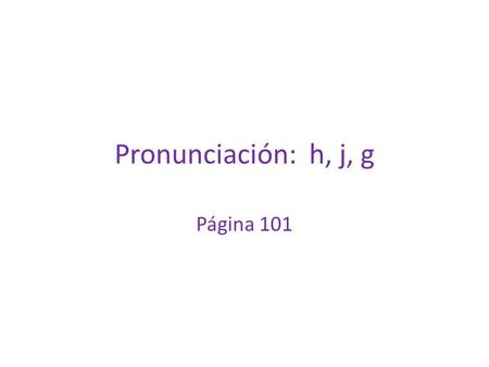 Pronunciación: h, j, g Página 101. H The Spanish “h” is always silent and never pronounced. Examples: hombre hola hay hora.