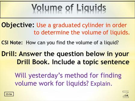 Oneone CS-5A Objective: Use a graduated cylinder in order to determine the volume of liquids. CSI Note: How can you find the volume of a liquid? Drill: