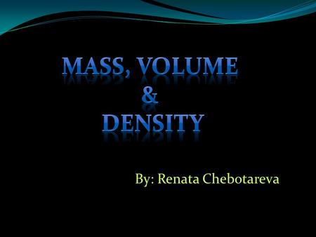 Mass, Volume & Density By: Renata Chebotareva.