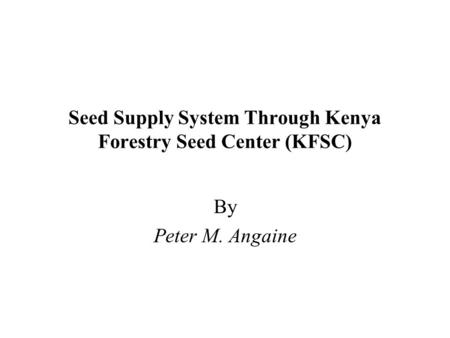 Seed Supply System Through Kenya Forestry Seed Center (KFSC) By Peter M. Angaine.