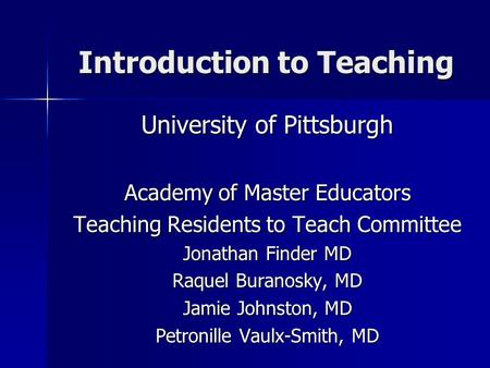 Introduction to Teaching University of Pittsburgh Academy of Master Educators Teaching Residents to Teach Committee Jonathan Finder MD Raquel Buranosky,