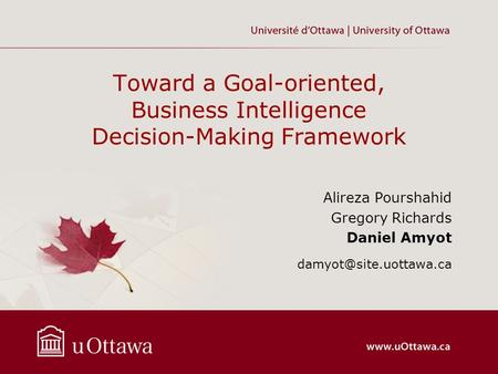 Toward a Goal-oriented, Business Intelligence Decision-Making Framework Alireza Pourshahid Gregory Richards Daniel Amyot damyot@site.uottawa.ca.