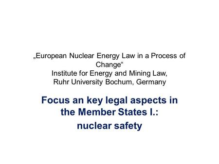 „European Nuclear Energy Law in a Process of Change“ Institute for Energy and Mining Law, Ruhr University Bochum, Germany Focus an key legal aspects in.