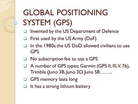 GLOBAL POSITIONING SYSTEM (GPS)  Invented by the US Department of Defence  First used by the US Army (DoF)  In the 1980s the US DoD allowed civilians.