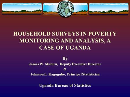 HOUSEHOLD SURVEYS IN POVERTY MONITORING AND ANALYSIS, A CASE OF UGANDA By James W. Mubiru, Deputy Executive Director & Johnson L. Kagugube, Principal Statistician.