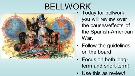 BELLWORK Today for bellwork, you will review over the causes/effects of the Spanish-American War. Follow the guidelines on the board. Focus on both long-term.