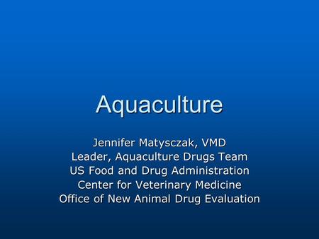 Jennifer Matysczak, VMD Leader, Aquaculture Drugs Team US Food and Drug Administration Center for Veterinary Medicine Office of New Animal Drug Evaluation.