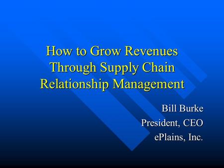 How to Grow Revenues Through Supply Chain Relationship Management Bill Burke President, CEO ePlains, Inc.