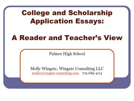 College and Scholarship Application Essays: A Reader and Teacher’s View Palmer High School Molly Wingate, Wingate Consulting LLC