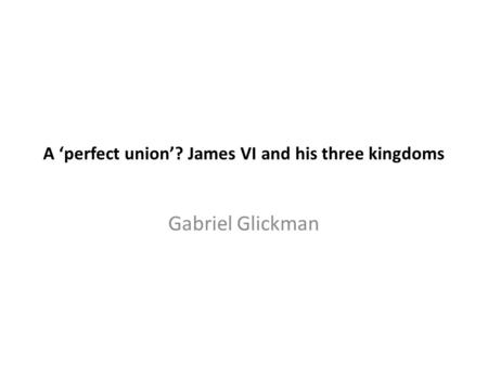 A ‘perfect union’? James VI and his three kingdoms Gabriel Glickman.