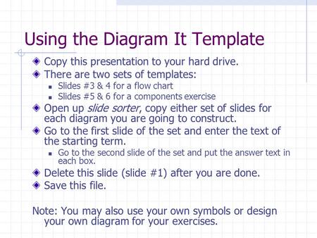 Using the Diagram It Template Copy this presentation to your hard drive. There are two sets of templates: Slides #3 & 4 for a flow chart Slides #5 & 6.