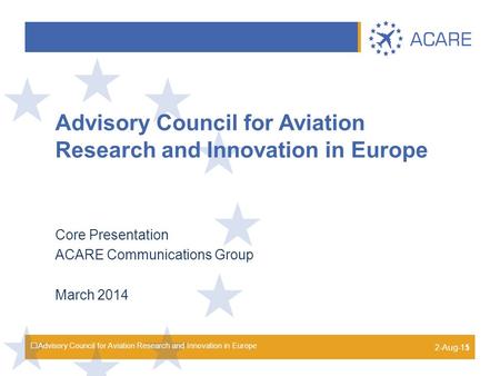 Advisory Council for Aviation Research and Innovation in Europe Core Presentation ACARE Communications Group March 2014 2-Aug-15 1.