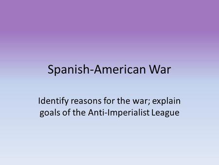 Spanish-American War Identify reasons for the war; explain goals of the Anti-Imperialist League.