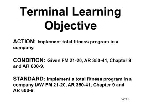 VGT 1 Terminal Learning Objective ACTION: Implement total fitness program in a company. CONDITION: Given FM 21-20, AR 350-41, Chapter 9 and AR 600-9. STANDARD: