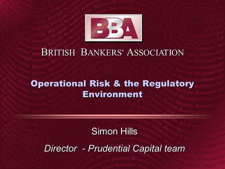 B RITISH B ANKERS' A SSOCIATION Operational Risk & the Regulatory Environment Simon Hills Director - Prudential Capital team.