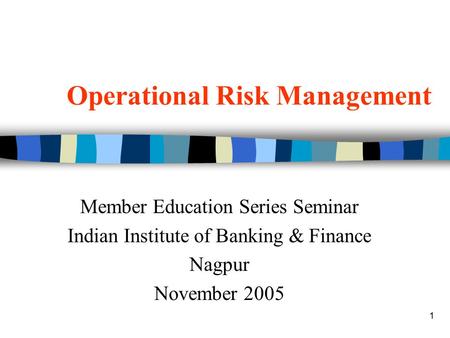 1 Operational Risk Management Member Education Series Seminar Indian Institute of Banking & Finance Nagpur November 2005.