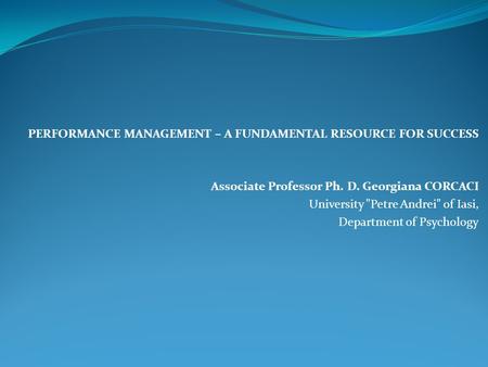 PERFORMANCE MANAGEMENT – A FUNDAMENTAL RESOURCE FOR SUCCESS Associate Professor Ph. D. Georgiana CORCACI University Petre Andrei of Iasi, Department.