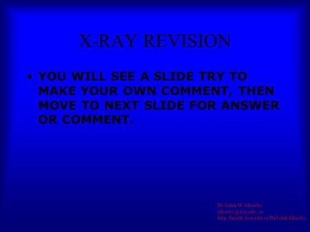 X-RAY REVISION YOU WILL SEE A SLIDE TRY TO MAKE YOUR OWN COMMENT, THEN MOVE TO NEXT SLIDE FOR ANSWER OR COMMENT. Dr Saleh W Alharby