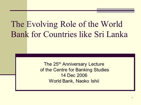 1 The Evolving Role of the World Bank for Countries like Sri Lanka The 25 th Anniversary Lecture of the Centre for Banking Studies 14 Dec 2006 World Bank,