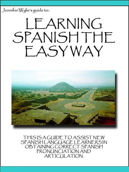 1 Jennifer Wylie’s guide to: LEARNING SPANISH THE EASY WAY THIS IS A GUIDE TO ASSIST NEW SPANISH LANGUAGE LEARNERS IN OBTAINING CORRECT SPANISH PRONUNCIATION.