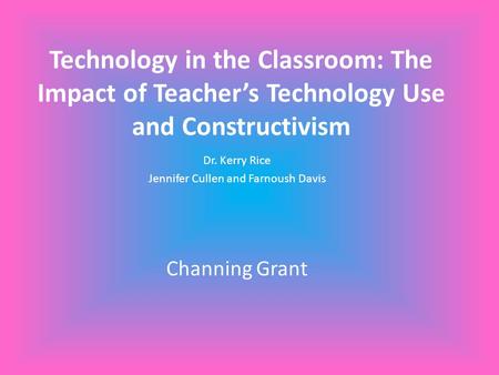 Technology in the Classroom: The Impact of Teacher’s Technology Use and Constructivism Dr. Kerry Rice Jennifer Cullen and Farnoush Davis Channing Grant.