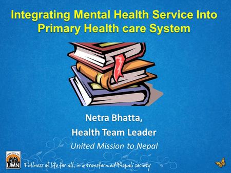Integrating Mental Health Service Into Primary Health care System Netra Bhatta, Health Team Leader United Mission to Nepal.