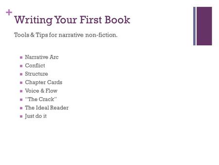 + Writing Your First Book Tools & Tips for narrative non-fiction. Narrative Arc Conflict Structure Chapter Cards Voice & Flow “The Crack” The Ideal Reader.