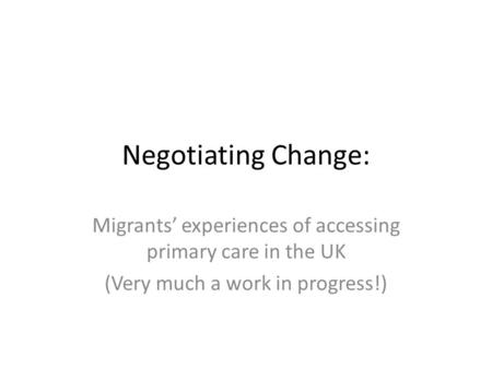 Negotiating Change: Migrants’ experiences of accessing primary care in the UK (Very much a work in progress!)