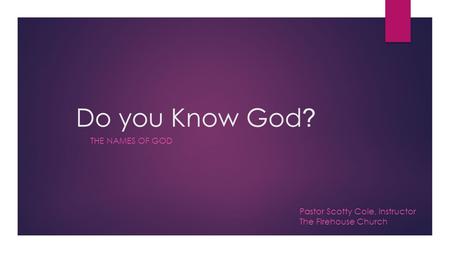 Do you Know God ? THE NAMES OF GOD Pastor Scotty Cole, Instructor The Firehouse Church.
