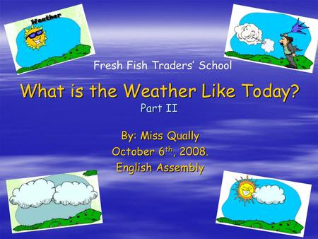 QH1 What is the Weather Like Today? Part II By: Miss Qually October 6 th, 2008. English Assembly Fresh Fish Traders’ School.
