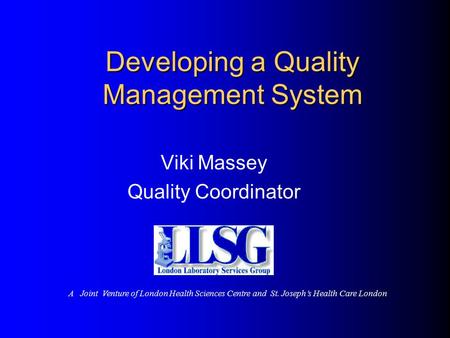 Developing a Quality Management System Viki Massey Quality Coordinator A Joint Venture of London Health Sciences Centre and St. Joseph’s Health Care London.