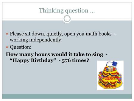 Thinking question … Please sit down, quietly, open you math books - working independently Question: How many hours would it take to sing - “Happy Birthday”