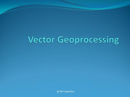 @ 2007 Austin Troy. Geoprocessing Introduction to GIS Geoprocessing is the processing of geographic information. – Creating new polygon features through.