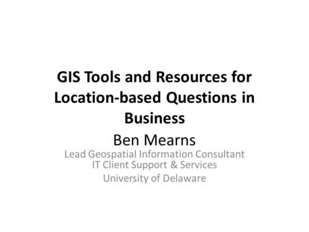 GIS Tools and Resources for Location-based Questions in Business Ben Mearns Lead Geospatial Information Consultant IT Client Support & Services University.