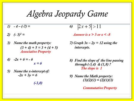 Algebra Jeopardy Game 1)- 4 – (-7) = 2)(- 3) 3 = 3)Name the math property: (3 + 4) + 5 = 3 + (4 + 5) Associative Property 4)-2x + 6 = - 6 x = 6 5)Name.