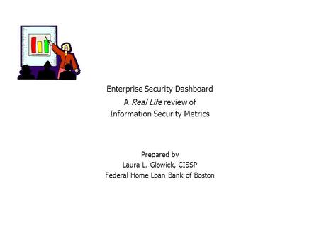 Prepared by Laura L. Glowick, CISSP Federal Home Loan Bank of Boston Enterprise Security Dashboard A Real Life review of Information Security Metrics.