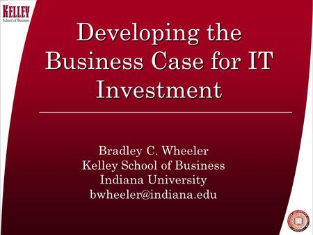Developing the Business Case for IT Investment Bradley C. Wheeler Kelley School of Business Indiana University