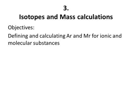 3. Isotopes and Mass calculations Objectives: Defining and calculating Ar and Mr for ionic and molecular substances.