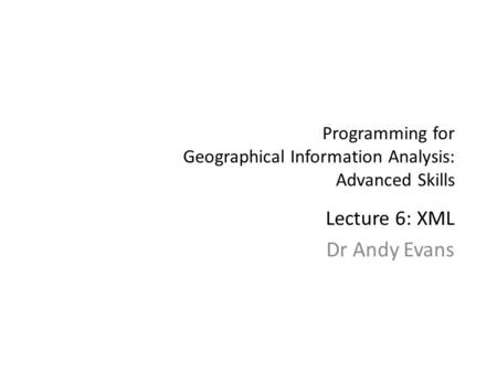 Programming for Geographical Information Analysis: Advanced Skills Lecture 6: XML Dr Andy Evans.