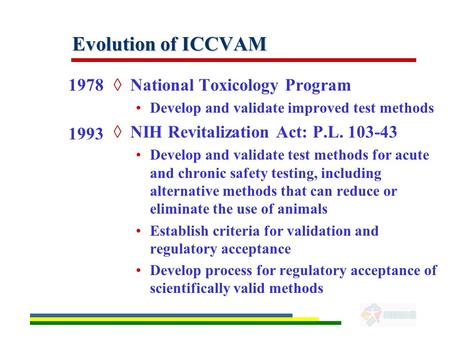 Evolution of ICCVAM 1978 1993 ◊National Toxicology Program Develop and validate improved test methods ◊NIH Revitalization Act: P.L. 103-43 Develop and.