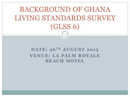 DATE: 26 TH AUGUST 2013 VENUE: LA PALM ROYALE BEACH HOTEL BACKGROUND OF GHANA LIVING STANDARDS SURVEY (GLSS 6) 1.