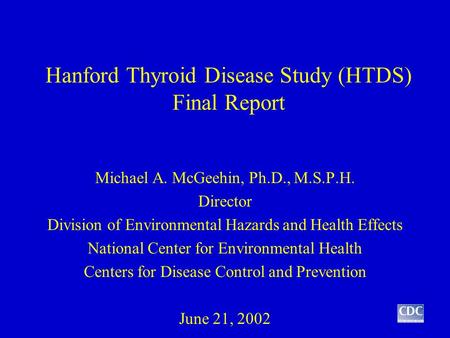 Hanford Thyroid Disease Study (HTDS) Final Report Michael A. McGeehin, Ph.D., M.S.P.H. Director Division of Environmental Hazards and Health Effects National.